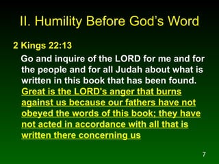 II. Humility Before God’s Word 2 Kings 22:13   Go and inquire of the LORD for me and for the people and for all Judah about what is written in this book that has been found.  Great is the LORD's anger that burns against us because our fathers have not obeyed the words of this book; they have not acted in accordance with all that is written there concerning us 