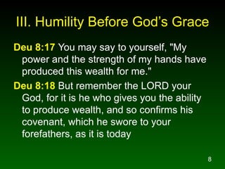 III. Humility Before  God’s Grace Deu 8:17   You may say to yourself, "My power and the strength of my hands have produced this wealth for me." Deu 8:18  But remember the LORD your God, for it is he who gives you the ability to produce wealth, and so confirms his covenant, which he swore to your forefathers, as it is today 