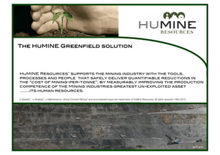 HuMINE Resources™ supports the mining industry with the tools, !
processes and people that safely deliver quantifiable reductions in !
the “cost of mining-per-tonne”, by measurably improving the production !
competence of the Mining industries greatest un-exploited asset!
……..its human resources.!
U-Assess™, U-Analyse™, U-Maintenance, Virtual Contract Mining™ and accompanied logos are trademarks of HuMine Resources. All rights reserved 1992-2010
The HuMINE Greenfield solution!
SEPT 2010
 