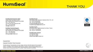 © HumiSeal – All rights reserved WWW.HUMISEAL.COM
HumiSeal North American Sales
Chase Global Operations Center
295 University Ave, Westwood, MA 02090
Tel: +1 781-332-0772
Toll Free (US only): 800-323-4182
Fax: +1 781-332-0702
sales@humiseal.com
HumiSeal Technical Support
Chase Global Operations Center
295 University Ave, Westwood, MA 02090
Tel: +1 781-332-0734
Fax: +1 781-332-0703
techsupport@humiseal.com
HumiSeal Europe
505 Eskdale Road, Winnersh, Berkshire RG41 5TU, UK
Tel: +44 (0)1189 442333
Fax: +44 (0)1189 335799
europeansales@chasecorp.com
europetechsupport@chasecorp.com
HumiSeal S.A.R.L
4/6 Avenue Eiffel, 78420 Carrieres-Sur-Seine, France
Tel: +33 (0) 1 30 09 86 86
Fax: +33 (0) 1 30 09 86 87
HumiSeal Asian Support
Tel: 852-9451-6434
Fax: 852-2413-6289
asiatechsupport@humiseal.com
THANK YOU
 