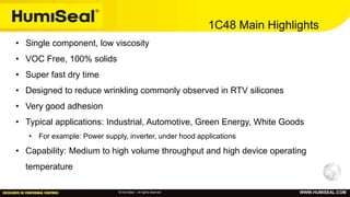 © HumiSeal – All rights reserved WWW.HUMISEAL.COM
1C48 Main Highlights
• Single component, low viscosity
• VOC Free, 100% solids
• Super fast dry time
• Designed to reduce wrinkling commonly observed in RTV silicones
• Very good adhesion
• Typical applications: Industrial, Automotive, Green Energy, White Goods
• For example: Power supply, inverter, under hood applications
• Capability: Medium to high volume throughput and high device operating
temperature
 