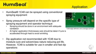 © HumiSeal – All rights reserved WWW.HUMISEAL.COM
Application
• HumiSeal® 1C48 can be sprayed using conventional
spraying equipment
• Spray pressure will depend on the specific type of
spraying equipment and operator technique
• Spraying should be done in an environment with adequate
ventilation
• At higher application thicknesses care should be taken if cure is
accelerated through heat to avoid wrinkling
• Dip application not recommended with 1C48 due to
moisture cure and solvent-less nature reducing pot life.
However, 1C48 is suitable for use in smaller and fast dip
operations
1C48 edge definition and coverage example
 