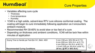 © HumiSeal – All rights reserved WWW.HUMISEAL.COM
Cure Properties
Drying Time to Handle per Fed-Std-141, Meth. 4061 5 min (100 µm, 50% RH at 21 ºC)
8 min (200 µm, 50% R.H. at 21 ºC)
4 min (200 µm, 8% R.H. at 60 ºC)
1.5 min (100 µm, 8% R.H. at 60 ºC)
Recommended Curing Conditions 24 hrs. @ RT (> 40% R.H.)
• Variables affecting cure cycle
• Thickness
• Cure temperature
• Humidity
• 1C48 is a high solids, solvent-less RTV cure silicone conformal coating. The
coating will begin to cure immediately following application as it encounters
ambient moisture
• Recommended RH 30-60% to avoid slow or too fast of a cure
• Depending on thickness and ambient conditions, 1C48 will be tack free within
minutes of application
 