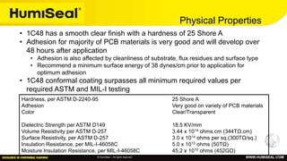 © HumiSeal – All rights reserved WWW.HUMISEAL.COM
Physical Properties
Hardness, per ASTM D-2240-95 25 Shore A
Adhesion Very good on variety of PCB materials
Color Clear/Transparent
Dielectric Strength per ASTM D149 18.5 KV/mm
Volume Resistivity per ASTM D-257 3.44 x 1014 ohms.cm (344TΩ.cm)
Surface Resistivity, per ASTM D-257 3.0 x 1014 ohms per sq.(300TΩ/sq.)
Insulation Resistance, per MIL-I-46058C 5.0 x 1013 ohms (50TΩ)
Moisture Insulation Resistance, per MIL-I-46058C 45.2 x 1010 ohms (452GΩ)
• 1C48 has a smooth clear finish with a hardness of 25 Shore A
• Adhesion for majority of PCB materials is very good and will develop over
48 hours after application
• Adhesion is also affected by cleanliness of substrate, flux residues and surface type
• Recommend a minimum surface energy of 38 dynes/cm prior to application for
optimum adhesion
• 1C48 conformal coating surpasses all minimum required values per
required ASTM and MIL-I testing
 