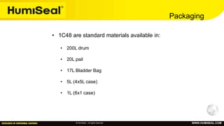 © HumiSeal – All rights reserved WWW.HUMISEAL.COM
Packaging
• 1C48 are standard materials available in:
• 200L drum
• 20L pail
• 17L Bladder Bag
• 5L (4x5L case)
• 1L (6x1 case)
 