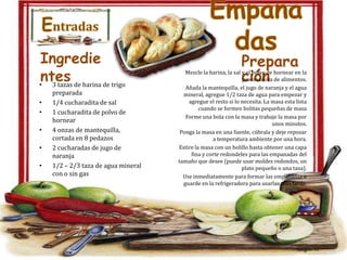 Entradas
Ingredie
ntes de harina de trigo
•
3 tazas
•
•
•
•
•

preparada
1/4 cucharadita de sal
1 cucharadita de polvo de
hornear
4 onzas de mantequilla,
cortada en 8 pedazos
2 cucharadas de jugo de
naranja
1/2 – 2/3 taza de agua mineral
con o sin gas

Empana
das
Prepara
ción

Mezcle la harina, la sal y el polvo de hornear en la
procesadora de alimentos.
Añada la mantequilla, el jugo de naranja y el agua
mineral, agregue 1/2 taza de agua para empezar y
agregue el resto si lo necesita. La masa esta lista
cuando se formen bolitas pequeñas de masa
Forme una bola con la masa y trabaje la masa por
unos minutos.
Ponga la masa en una fuente, cúbrala y deje reposar
a temperatura ambiente por una hora.
Estire la masa con un bolillo hasta obtener una capa
fina y corte redondeles para las empanadas del
tamaño que desee (puede usar moldes redondos, un
plato pequeño o una taza).
Use inmediatamente para formar las empanadas o
guarde en la refrigeradora para usarlas mas tarde.

 