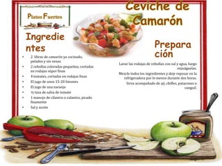 Platos Fuertes

Ingredie
ntes
•
•
•
•
•
•
•
•

2 libras de camarón ya cocinado,
pelados y sin venas
2 cebollas coloradas pequeñas, cortadas
en rodajas súper finas
4 tomates, cortadas en rodajas finas
El jugo de unos 15-20 limones
El jugo de una naranja
½ taza de salsa de tomate
1 manojo de cilantro o culantro, picado
finamente
Sal y aceite

Ceviche de
Camarón
Prepara
ción
Lavar las rodajas de cebollas con sal y agua, luego
enjuáguelas.
Mezcle todos los ingredientes y deje reposar en la
refrigeradora por lo menos durante dos horas.
Sirva acompañado de ají, chifles, patacones o
canguil.

 