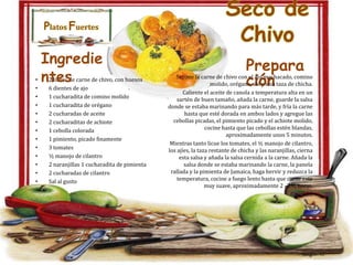 Platos Fuertes

•
•
•
•
•
•
•
•
•
•
•
•
•

Ingredie
ntes

2 libras de carne de chivo, con huesos
6 dientes de ajo
1 cucharadita de comino molido
1 cucharadita de orégano
2 cucharadas de aceite
2 cucharaditas de achiote
1 cebolla colorada
1 pimiento, picado finamente
3 tomates
½ manojo de cilantro
2 naranjillas 1 cucharadita de pimienta
2 cucharadas de cilantro
Sal al gusto

Seco de
Chivo
Prepara
ción

Sazone la carne de chivo con el ajo machacado, comino
molido, orégano, sal y una taza de chicha.
Caliente el aceite de canola a temperatura alta en un
sartén de buen tamaño, añada la carne, guarde la salsa
donde se estaba marinando para más tarde, y fría la carne
hasta que esté dorada en ambos lados y agregue las
cebollas picadas, el pimiento picado y el achiote molido,
cocine hasta que las cebollas estén blandas,
aproximadamente unos 5 minutos.
Mientras tanto licue los tomates, el ½ manojo de cilantro,
los ajíes, la taza restante de chicha y las naranjillas, cierna
esta salsa y añada la salsa cernida a la carne. Añada la
salsa donde se estaba marinando la carne, la panela
rallada y la pimienta de Jamaica, haga hervir y reduzca la
temperatura, cocine a fuego lento hasta que carne este
muy suave, aproximadamente 2 -2 ½ horas.
picado.

 