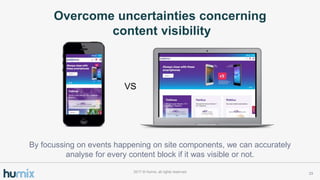Overcome uncertainties concerning
content visibility
232017 ? Humix, all rights reserved
VS
By focussing on events happening on site components, we can accurately
analyse for every content block if it was visible or not.
 