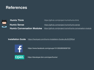 References
Humix Think
Humix Sense
Humix Conversation Modules
https://github.com/project-humix/humix-think
https://github.com/project-humix/humix-sense
https://github.com/project-humix/humix-conversation-module
Installation Guide https://hackpad.com/Humix-Installation-Guide-yIkJDZZRGof
https://www.facebook.com/groups/1513552855636723/
https://developer.ibm.com/open/humix/
 