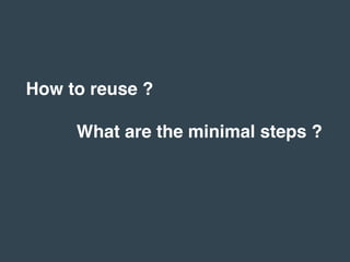 How to reuse ?
What are the minimal steps ?
 