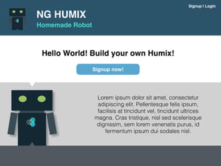 NG HUMIX
Homemade Robot
Signup | Login
Hello World! Build your own Humix!
Lorem ipsum dolor sit amet, consectetur
adipiscing elit. Pellentesque felis ipsum,
facilisis at tincidunt vel, tincidunt ultrices
magna. Cras tristique, nisl sed scelerisque
dignissim, sem lorem venenatis purus, id
fermentum ipsum dui sodales nisl.
Signup now!
 