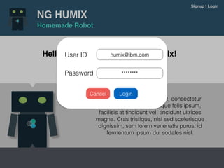 NG HUMIX
Homemade Robot
Signup | Login
Hello World! Build your own Humix!
Lorem ipsum dolor sit amet, consectetur
adipiscing elit. Pellentesque felis ipsum,
facilisis at tincidunt vel, tincidunt ultrices
magna. Cras tristique, nisl sed scelerisque
dignissim, sem lorem venenatis purus, id
fermentum ipsum dui sodales nisl.
Signup now!
User ID
Password
humix@ibm.com
********
LoginCancel
 