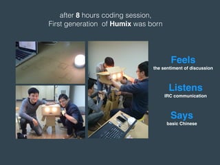 after 8 hours coding session,
First generation of Humix was born
Listens
IRC communication
Feels
the sentiment of discussion
Says
basic Chinese
 