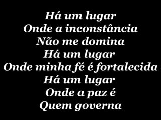 Há um lugar Onde a inconstância Não me domina Há um lugar  Onde minha fé é fortalecida Há um lugar  Onde a paz é Quem governa 