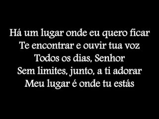 Há um lugar onde eu quero ficar
Te encontrar e ouvir tua voz
Todos os dias, Senhor
Sem limites, junto, a ti adorar
Meu lugar é onde tu estás
 