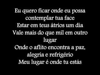 Eu quero ficar onde eu possa
contemplar tua face
Estar em teus átrios um dia
Vale mais do que mil em outro
lugar
Onde o aflito encontra a paz,
alegria e refrigério
Meu lugar é onde tu estás
 