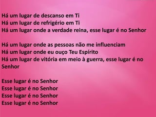 Há um lugar de descanso em Ti
Há um lugar de refrigério em Ti
Há um lugar onde a verdade reina, esse lugar é no Senhor
Há um lugar onde as pessoas não me influenciam
Há um lugar onde eu ouço Teu Espírito
Há um lugar de vitória em meio à guerra, esse lugar é no
Senhor
Esse lugar é no Senhor
Esse lugar é no Senhor
Esse lugar é no Senhor
Esse lugar é no Senhor
 
