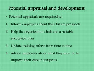 Potential appraisal and development:
• Potential appraisals are required to:
1. Inform employees about their future prospects
2. Help the organization chalk out a suitable
succession plan
3. Update training efforts from time to time
4. Advice employees about what they must do to
improve their career prospects.
 