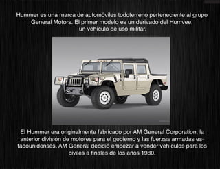 Hummer es una marca de automóviles todoterreno perteneciente al grupo
    General Motors. El primer modelo es un derivado del Humvee,
                      un vehículo de uso militar.




 El Hummer era originalmente fabricado por AM General Corporation, la
 anterior división de motores para el gobierno y las fuerzas armadas es-
tadounidenses. AM General decidió empezar a vender vehículos para los
                     civiles a finales de los años 1980.
 