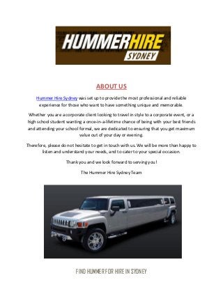 ABOUT US
     Hummer Hire Sydney was set up to provide the most professional and reliable
      experience for those who want to have something unique and memorable.

Whether you are a corporate client looking to travel in style to a corporate event, or a
high school student wanting a once-in-a-lifetime chance of being with your best friends
and attending your school formal, we are dedicated to ensuring that you get maximum
                          value out of your day or evening.

Therefore, please do not hesitate to get in touch with us. We will be more than happy to
        listen and understand your needs, and to cater to your special occasion.

                    Thank you and we look forward to serving you!

                            The Hummer Hire Sydney Team




                         FIND HUMMER FOR HIRE IN SYDNEY
 