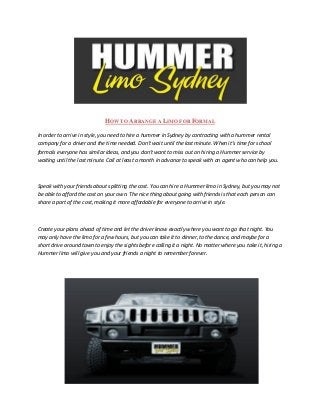 HOW TO ARRANGE A LIMO FOR FORMAL

In order to arrive in style, you need to hire a hummer in Sydney by contracting with a hummer rental
company for a driver and the time needed. Don’t wait until the last minute. When it’s time for school
formals everyone has similar ideas, and you don’t want to miss out on hiring a Hummer service by
waiting until the last minute. Call at least a month in advance to speak with an agent who can help you.



Speak with your friends about splitting the cost. You can hire a Hummer limo in Sydney, but you may not
be able to afford the cost on your own. The nice thing about going with friends is that each person can
share a part of the cost, making it more affordable for everyone to arrive in style.



Create your plans ahead of time and let the driver know exactly where you want to go that night. You
may only have the limo for a few hours, but you can take it to dinner, to the dance, and maybe for a
short drive around town to enjoy the sights before calling it a night. No matter where you take it, hiring a
Hummer limo will give you and your friends a night to remember forever.
 