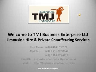 Welcome to TMJ Business Enterprise Ltd
Limousine Hire & Private Chauffeuring Services
Free Phone: (44) 0 808 1890927
Mobile: (44) 0 791 747 0648
(44) 0 786 085 6110
Email Us tmjbusinessenterprise@yahoo.co.uk
Visit Us http://tmjbusinessenterprise.co.uk
1TMJ Business Enterprise
 