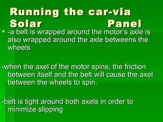 Running the car-via Solar  Panel  -a belt is wrapped around the motor’s axle is also wrapped around the axle betweens the wheels -when the axel of the motor spins, the friction between itself and the belt will cause the axel between the wheels to spin. -belt is tight around both axels in order to minimize slipping 