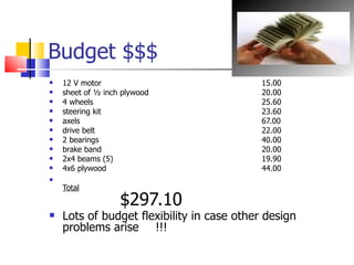 Budget $$$ 12 V motor 15.00 sheet of ½ inch plywood 20.00 4 wheels 25.60 steering kit 23.60 axels 67.00 drive belt 22.00 2 bearings 40.00 brake band 20.00 2x4 beams (5) 19.90  4x6 plywood 44.00 Total $297.10 Lots of budget flexibility in case other design problems arise !!! 