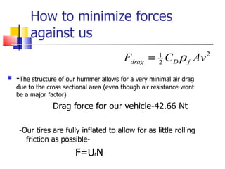How to minimize forces against us - The structure of our hummer allows for a very minimal air drag due to the cross sectional area (even though air resistance wont be a major factor) Drag force for our vehicle-42.66 Nt -Our tires are fully inflated to allow for as little rolling friction as possible- F=U r N 