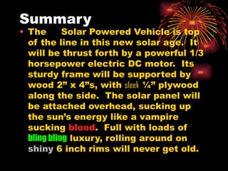 Summary The  H2  Solar Powered Vehicle is top of the line in this new solar age.  It will be thrust forth by a powerful 1/3 horsepower electric DC motor.  Its sturdy frame will be supported by wood 2” x 4”s, with  sleek  ¼” plywood along the side.  The solar panel will be attached overhead, sucking up the sun’s energy like a vampire sucking  blood .  Full with loads of  bling bling  luxury, rolling around on  shiny  6 inch rims will never get old. 