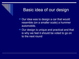 Basic idea of our design Our idea was to design a car that would resemble (on a smaller scale) a hummer automobile. Our design is unique and practical and that is why we feel it should be voted to go on to the next round 