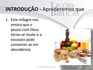 INTRODUÇÃO - Aprederemos que
1. Este milagre nos
   ensina que o
   pouco com Deus
   torna-se muito e a
   escassez pode
   converter-se em
   abundância.


                  Pr. Moisés Sampaio de Paula   10
 