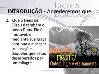 INTRODUÇÃO - Aprederemos que
2. Que o Deus de
   Eliseu é também o
   nosso Deus. Ele é
   imutável, e
   mediante sua graça
   continua a alcançar
   os corações
   daqueles que estão
   desesperados por
   um milagre.
                  Pr. Moisés Sampaio de Paula   11
 