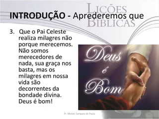 INTRODUÇÃO - Aprederemos que
3. Que o Pai Celeste
   realiza milagres não
   porque merecemos.
   Não somos
   merecedores de
   nada, sua graça nos
   basta, mas os
   milagres em nossa
   vida são
   decorrentes da
   bondade divina.
   Deus é bom!
                   Pr. Moisés Sampaio de Paula   12
 