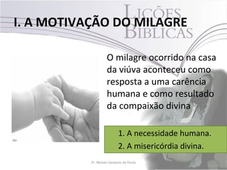 I. A MOTIVAÇÃO DO MILAGRE

                    O milagre ocorrido na casa
                    da viúva aconteceu como
                    resposta a uma carência
                    humana e como resultado
                    da compaixão divina

                           1. A necessidade humana.
                           2. A misericórdia divina.
           Pr. Moisés Sampaio de Paula             15
 