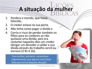 A situação da mulher
1. Perdera o marido, que havia
   falecido,
2. O credor estava na sua porta.
3. Não tinha como pagar a dívida e
4. Corria o risco de perder também os
   filhos para os credores se não
   quitasse uma dívida, pois era
   costume naqueles dias um credor
   obrigar um devedor a saldar a sua
   dívida através do trabalho servil ou
   escravo (2 Rs 4.1b).
     Essa mulher, portanto, necessitava
      Essa mulher, portanto, necessitava
    urgentemente que alguma coisa fosse
     urgentemente que alguma coisa fosse
    feita para tirá-la daquela situação.
     feita para tirá-la daquela situação.
                           Pr. Moisés Sampaio de Paula   17
 