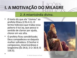 I. A MOTIVAÇÃO DO MILAGRE
                    2. A misericórdia divina.
• O texto diz que ela "clamou" ao
  profeta Eliseu (2 Rs 4.1). O
  termo hebraico que traduz essa
  palavra é tsa`aq, que possui o
  sentido de clamar por ajuda,
  chorar em voz alta.
• O profeta ficou sensibilizado;
  Deus compadeceu-se daquela
  mulher sofredora. O Senhor é
  compassivo, misericordioso e
  longânimo (Êx 34.6; 2 Cr 30.9; Sl
  116.5).
•                     Pr. Moisés Sampaio de Paula   19
 