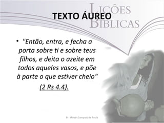 TEXTO ÁUREO

• "Então, entra, e fecha a
 porta sobre ti e sobre teus
  filhos, e deita o azeite em
 todos aqueles vasos, e põe
à parte o que estiver cheio“
          (2 Rs 4.4).


                 Pr. Moisés Sampaio de Paula   2
 