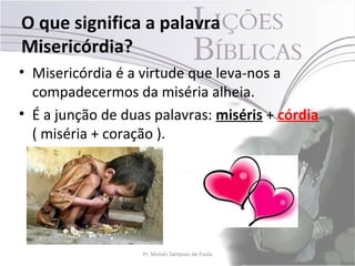 O que significa a palavra
Misericórdia?
• Misericórdia é a virtude que leva-nos a
  compadecermos da miséria alheia.
• É a junção de duas palavras: miséris + córdia
  ( miséria + coração ).




                   Pr. Moisés Sampaio de Paula    20
 