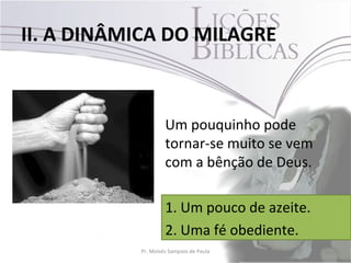 II. A DINÂMICA DO MILAGRE



                    Um pouquinho pode
                    tornar-se muito se vem
                    com a bênção de Deus.

                    1. Um pouco de azeite.
                    2. Uma fé obediente.
           Pr. Moisés Sampaio de Paula       21
 