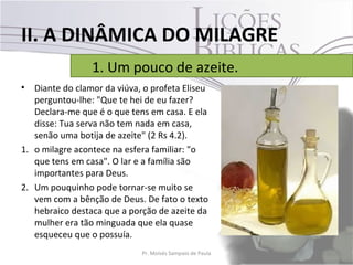II. A DINÂMICA DO MILAGRE
                 1. Um pouco de azeite.
•  Diante do clamor da viúva, o profeta Eliseu
   perguntou-lhe: "Que te hei de eu fazer?
   Declara-me que é o que tens em casa. E ela
   disse: Tua serva não tem nada em casa,
   senão uma botija de azeite" (2 Rs 4.2).
1. o milagre acontece na esfera familiar: "o
   que tens em casa". O lar e a família são
   importantes para Deus.
2. Um pouquinho pode tornar-se muito se
   vem com a bênção de Deus. De fato o texto
   hebraico destaca que a porção de azeite da
   mulher era tão minguada que ela quase
   esqueceu que o possuía.
                             Pr. Moisés Sampaio de Paula   22
 