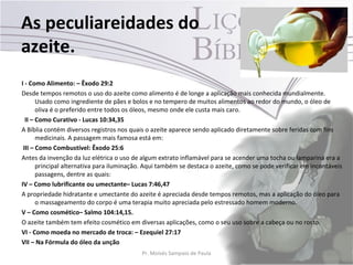 As peculiareidades do
azeite.
I - Como Alimento: – Êxodo 29:2
Desde tempos remotos o uso do azeite como alimento é de longe a aplicação mais conhecida mundialmente.
       Usado como ingrediente de pães e bolos e no tempero de muitos alimentos ao redor do mundo, o óleo de
       oliva é o preferido entre todos os óleos, mesmo onde ele custa mais caro.
  II – Como Curativo - Lucas 10:34,35
A Bíblia contém diversos registros nos quais o azeite aparece sendo aplicado diretamente sobre feridas com fins
       medicinais. A passagem mais famosa está em:
 III – Como Combustível: Êxodo 25:6
Antes da invenção da luz elétrica o uso de algum extrato inflamável para se acender uma tocha ou lamparina era a
       principal alternativa para iluminação. Aqui também se destaca o azeite, como se pode verificar em incontáveis
       passagens, dentre as quais:
IV – Como lubrificante ou umectante– Lucas 7:46,47
A propriedade hidratante e umectante do azeite é apreciada desde tempos remotos, mas a aplicação do óleo para
       o massageamento do corpo é uma terapia muito apreciada pelo estressado homem moderno.
V – Como cosmético– Salmo 104:14,15.
O azeite também tem efeito cosmético em diversas aplicações, como o seu uso sobre a cabeça ou no rosto.
VI - Como moeda no mercado de troca: – Ezequiel 27:17
VII – Na Fórmula do óleo da unção
                                           Pr. Moisés Sampaio de Paula                                        23
 