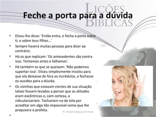 Feche a porta para a dúvida
•   Eliseu lhe disse: 'Então entra, e fecha a porta sobre
    ti, e sobre teus filhos...'
•   Sempre haverá muitas pessoas para dizer ao
    contrário.
•   Há os que replicam: 'Os antecedentes são contra
    isso. Tentamos antes e falhamos'.
•   Há também os que se queixam: 'Não podemos
    suportar isso'. Eliseu simplesmente insistiu para
    que ela deixasse de fora os incrédulos, e fechasse
    os ouvidos para a dúvida.
•   Os vizinhos que estavam cientes de sua situação
    talvez fossem levados a pensar que as atitudes
    eram excêntricas e, com certeza, a
    ridicularizariam. Tachariam-na de tola por
    acreditar em algo tão impossível como que lhe
    propusera o profeta.            Pr. Moisés Sampaio de Paula   24
•
 