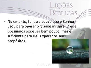 • No entanto, foi esse pouco que o Senhor
  usou para operar o grande milagre. O que
  possuímos pode ser bem pouco, mas é
  suficiente para Deus operar os seus
  propósitos.




                  Pr. Moisés Sampaio de Paula   25
 