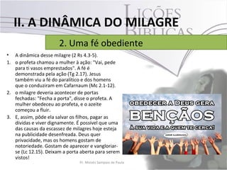 II. A DINÂMICA DO MILAGRE
                       2. Uma fé obediente
• A dinâmica desse milagre (2 Rs 4.3-5).
1. o profeta chamou a mulher à ação: "Vai, pede
   para ti vasos emprestados". A fé é
   demonstrada pela ação (Tg 2.17). Jesus
   também viu a fé do paralítico e dos homens
   que o conduziram em Cafarnaum (Mc 2.1-12).
2. o milagre deveria acontecer de portas
   fechadas: "Fecha a porta", disse o profeta. A
   mulher obedeceu ao profeta, e o azeite
   começou a fluir.
3. E, assim, pôde ela salvar os filhos, pagar as
   dívidas e viver dignamente. É possível que uma
   das causas da escassez de milagres hoje esteja
   na publicidade desenfreada. Deus quer
   privacidade, mas os homens gostam de
   notoriedade. Gostam de aparecer e vangloriar-
   se (Lc 12.15). Deixam a porta aberta para serem
   vistos!
                                Pr. Moisés Sampaio de Paula   26
 