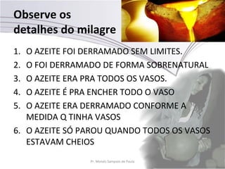 Observe os
detalhes do milagre
1. O AZEITE FOI DERRAMADO SEM LIMITES.
2. O FOI DERRAMADO DE FORMA SOBRENATURAL
3. O AZEITE ERA PRA TODOS OS VASOS.
4. O AZEITE É PRA ENCHER TODO O VASO
5. O AZEITE ERA DERRAMADO CONFORME A
   MEDIDA Q TINHA VASOS
6. O AZEITE SÓ PAROU QUANDO TODOS OS VASOS
   ESTAVAM CHEIOS
                Pr. Moisés Sampaio de Paula   27
 