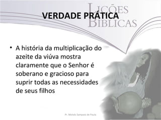 VERDADE PRÁTICA


• A história da multiplicação do
  azeite da viúva mostra
  claramente que o Senhor é
  soberano e gracioso para
  suprir todas as necessidades
  de seus filhos


                   Pr. Moisés Sampaio de Paula   3
 