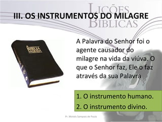 III. OS INSTRUMENTOS DO MILAGRE

                    A Palavra do Senhor foi o
                    agente causador do
                    milagre na vida da viúva. O
                    que o Senhor faz, Ele o faz
                    através da sua Palavra

                    1. O instrumento humano.
                    2. O instrumento divino.
           Pr. Moisés Sampaio de Paula       30
 
