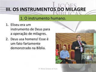 III. OS INSTRUMENTOS DO MILAGRE
        1. O instrumento humano.
1. Eliseu era um
   instrumento de Deus para
   a operação de milagres.
2. Deus usa homens! Esse é
   um fato fartamente
   demonstrado na Bíblia.




                    Pr. Moisés Sampaio de Paula   31
 